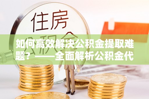 武清如何高效解决公积金提取难题？——全面解析公积金代办提取咨询