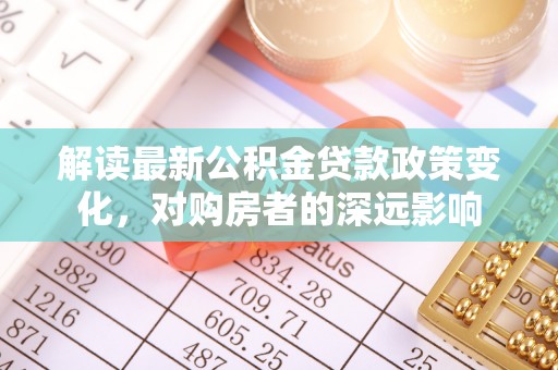 武清解读最新公积金贷款政策变化，对购房者的深远影响