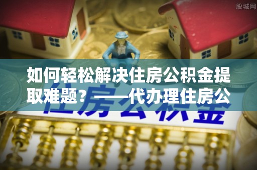 武清如何轻松解决住房公积金提取难题？——代办理住房公积金提取服务全解析