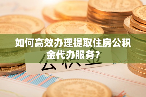 武清如何高效办理提取住房公积金代办服务？