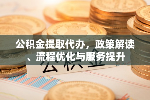 武清公积金提取代办，政策解读、流程优化与服务提升