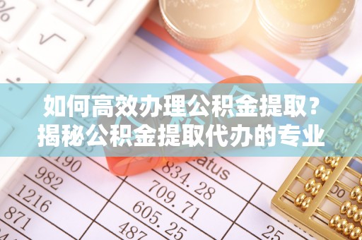武清如何高效办理公积金提取？揭秘公积金提取代办的专业服务