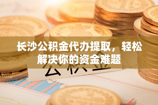 武清长沙公积金代办提取，轻松解决你的资金难题
