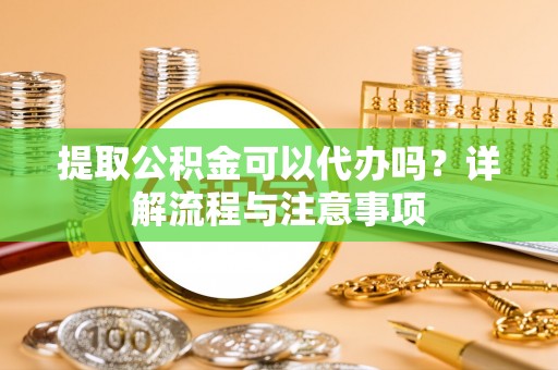 武清提取公积金可以代办吗？详解流程与注意事项