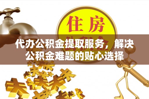 武清代办公积金提取服务，解决公积金难题的贴心选择