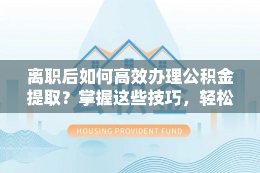 武清离职后如何高效办理公积金提取？掌握这些技巧，轻松搞定！