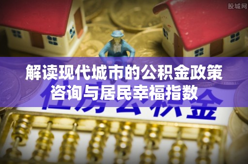 武清解读现代城市的公积金政策咨询与居民幸福指数