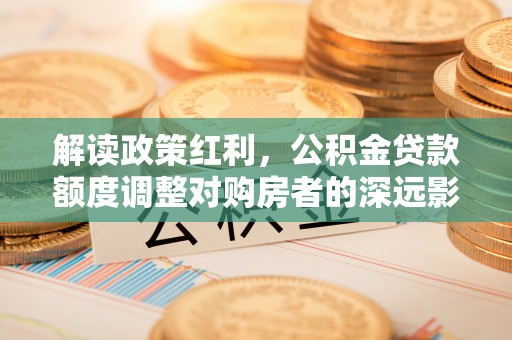 武清解读政策红利，公积金贷款额度调整对购房者的深远影响