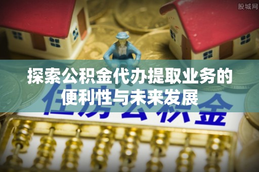 武清探索公积金代办提取业务的便利性与未来发展