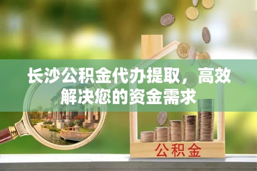 武清长沙公积金代办提取，高效解决您的资金需求