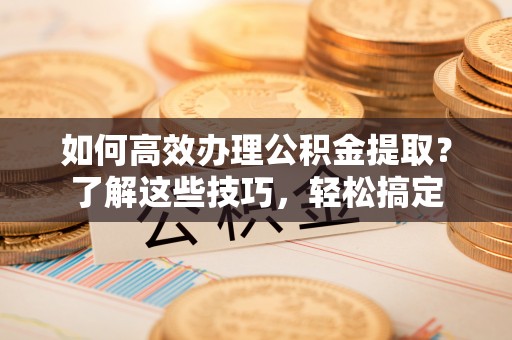 武清如何高效办理公积金提取？了解这些技巧，轻松搞定