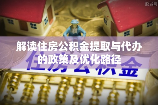 武清解读住房公积金提取与代办的政策及优化路径