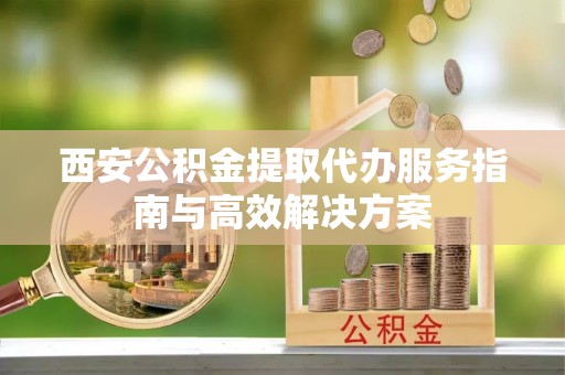 武清西安公积金提取代办服务指南与高效解决方案