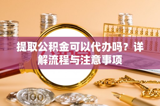 武清提取公积金可以代办吗？详解流程与注意事项