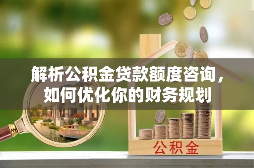 武清解析公积金贷款额度咨询，如何优化你的财务规划