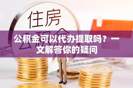 武清公积金可以代办提取吗？一文解答你的疑问