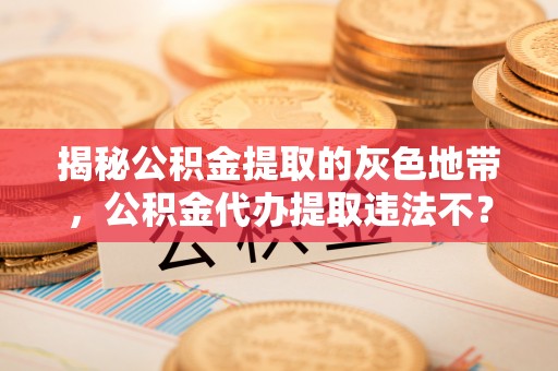武清揭秘公积金提取的灰色地带，公积金代办提取违法不？