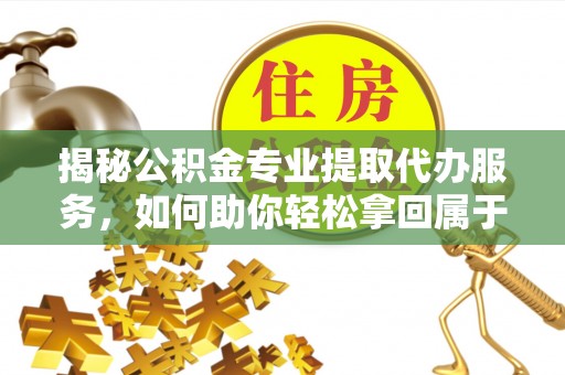 武清揭秘公积金专业提取代办服务，如何助你轻松拿回属于你的资金