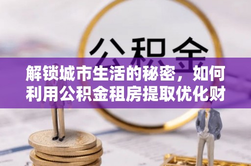 武清解锁城市生活的秘密，如何利用公积金租房提取优化财务规划