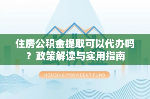 武清住房公积金提取可以代办吗？政策解读与实用指南
