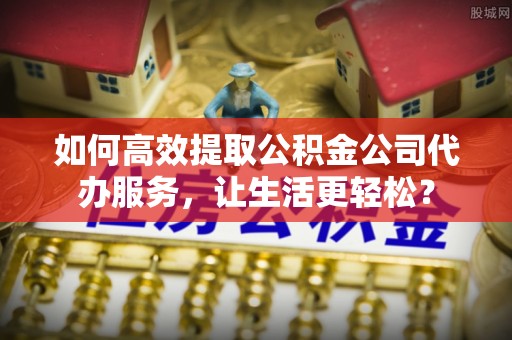 武清如何高效提取公积金公司代办服务，让生活更轻松？