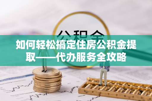 武清如何轻松搞定住房公积金提取——代办服务全攻略