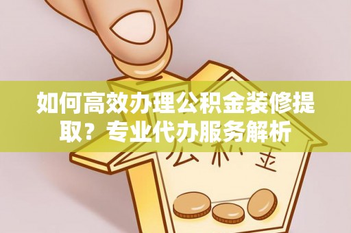 武清如何高效办理公积金装修提取？专业代办服务解析