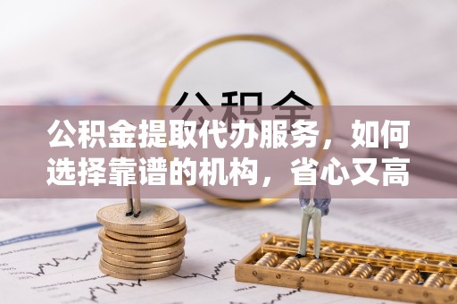 武清公积金提取代办服务，如何选择靠谱的机构，省心又高效