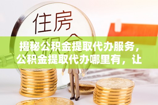 武清揭秘公积金提取代办服务，公积金提取代办哪里有，让你省时省心的解决方案