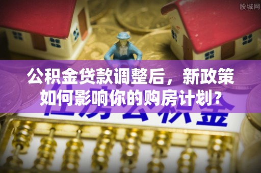武清公积金贷款调整后，新政策如何影响你的购房计划？