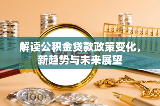 武清解读公积金贷款政策变化，新趋势与未来展望