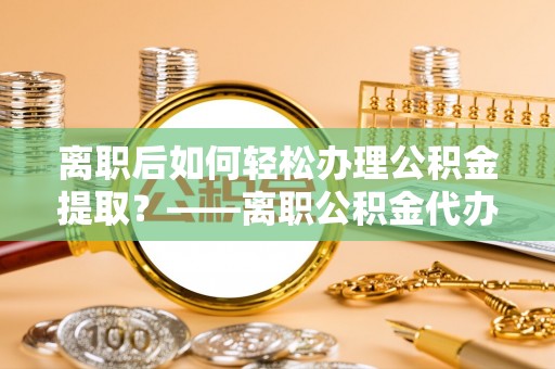 武清离职后如何轻松办理公积金提取？——离职公积金代办提取服务详解