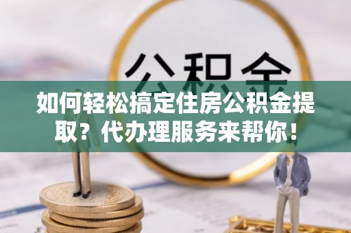 武清如何轻松搞定住房公积金提取？代办理服务来帮你！