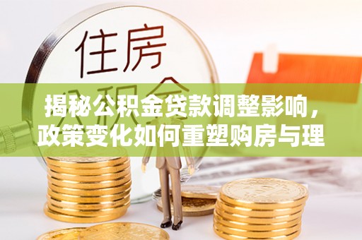 武清揭秘公积金贷款调整影响，政策变化如何重塑购房与理财规划
