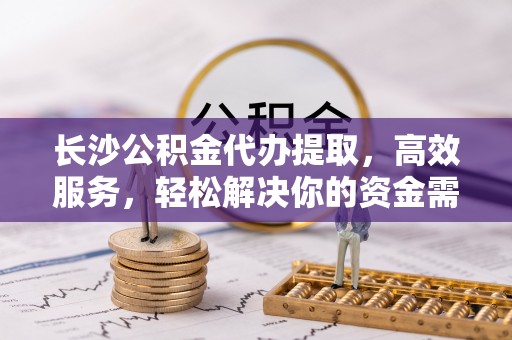 武清长沙公积金代办提取，高效服务，轻松解决你的资金需求