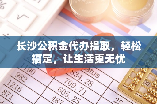 武清长沙公积金代办提取，轻松搞定，让生活更无忧