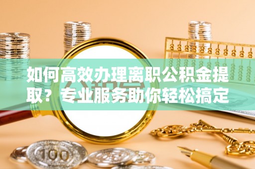 武清如何高效办理离职公积金提取？专业服务助你轻松搞定