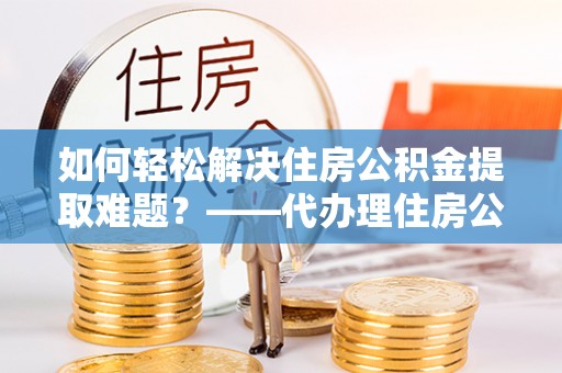 武清如何轻松解决住房公积金提取难题？——代办理住房公积金提取服务解析