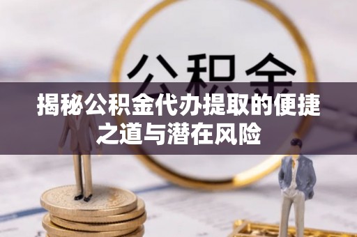 武清揭秘公积金代办提取的便捷之道与潜在风险