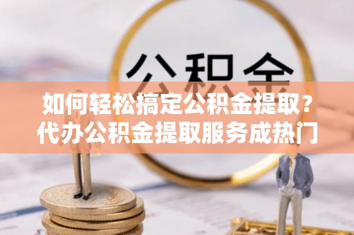 武清如何轻松搞定公积金提取？代办公积金提取服务成热门选择