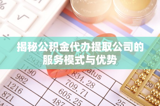 武清揭秘公积金代办提取公司的服务模式与优势