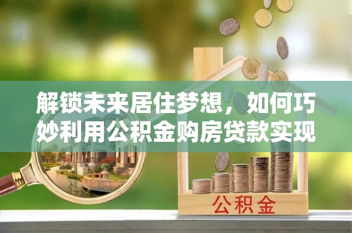 武清解锁未来居住梦想，如何巧妙利用公积金购房贷款实现房产投资
