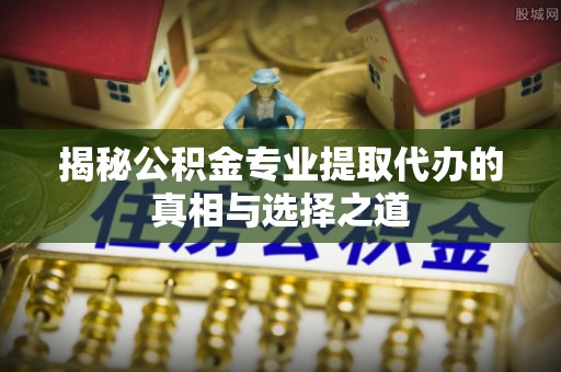 武清揭秘公积金专业提取代办的真相与选择之道