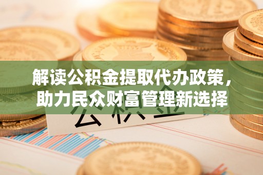 武清解读公积金提取代办政策，助力民众财富管理新选择