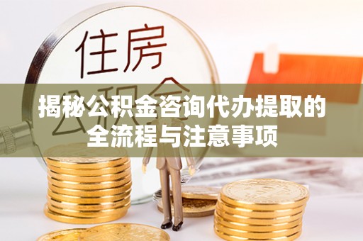 武清揭秘公积金咨询代办提取的全流程与注意事项