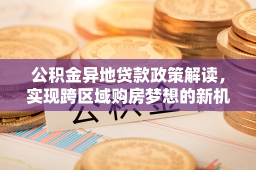 武清公积金异地贷款政策解读，实现跨区域购房梦想的新机遇