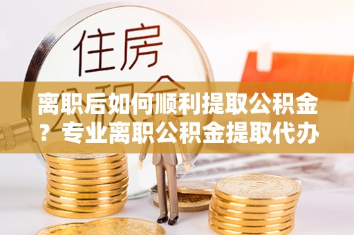 武清离职后如何顺利提取公积金？专业离职公积金提取代办服务指南