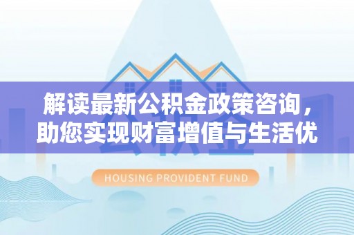 武清解读最新公积金政策咨询，助您实现财富增值与生活优化
