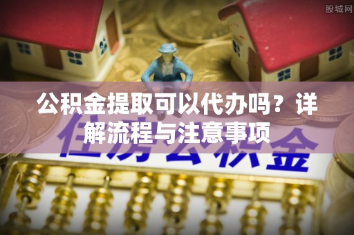武清公积金提取可以代办吗？详解流程与注意事项