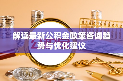 武清解读最新公积金政策咨询趋势与优化建议